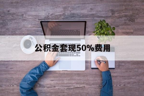 最新公积金套现50%费用方法分析(最方便真实的重庆公积金套现需要什么手续方法)