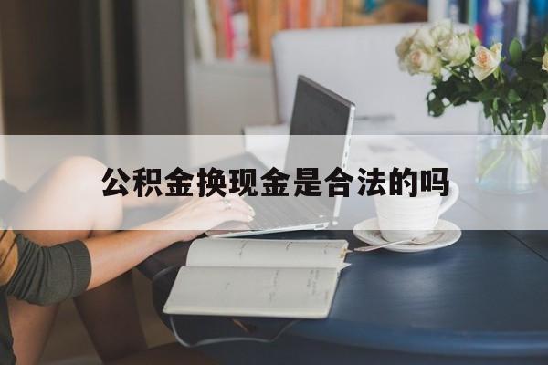 最新公积金换现金是合法的吗方法分析(最方便真实的重庆公积金换现金是合法的吗怎么办方法)