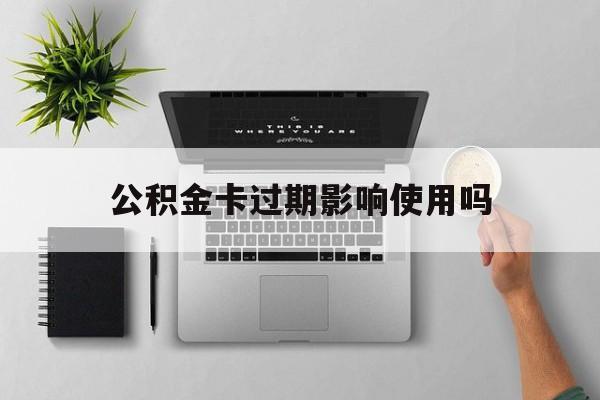 最新公积金卡过期影响使用吗方法分析(最方便真实的重庆公积金卡过期影响使用吗怎么办方法)