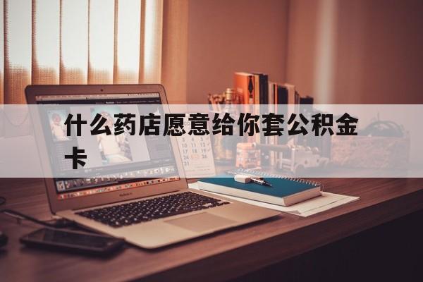 最新什么药店愿意给你套公积金卡方法分析(最方便真实的重庆什么药店愿意给你套公积金卡的钱方法)