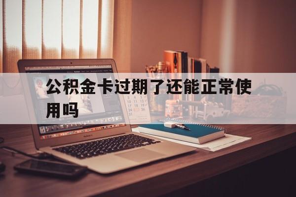 最新公积金卡过期了还能正常使用吗方法分析(最方便真实的重庆公积金卡过期了钱还打得上来不?方法)